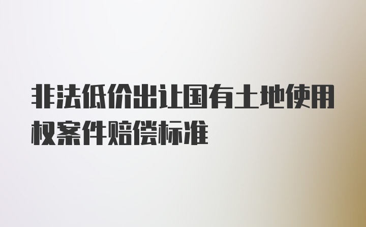 非法低价出让国有土地使用权案件赔偿标准