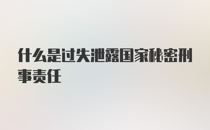 什么是过失泄露国家秘密刑事责任