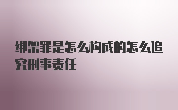 绑架罪是怎么构成的怎么追究刑事责任