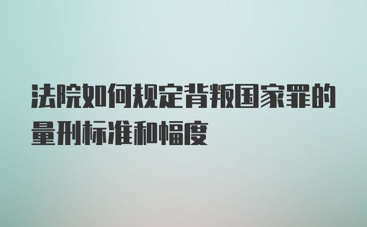 法院如何规定背叛国家罪的量刑标准和幅度