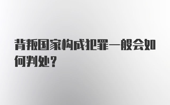 背叛国家构成犯罪一般会如何判处？