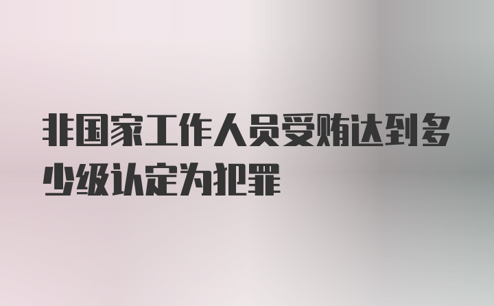 非国家工作人员受贿达到多少级认定为犯罪