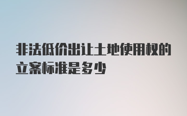 非法低价出让土地使用权的立案标准是多少