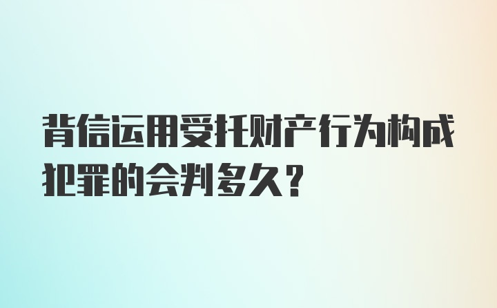 背信运用受托财产行为构成犯罪的会判多久?