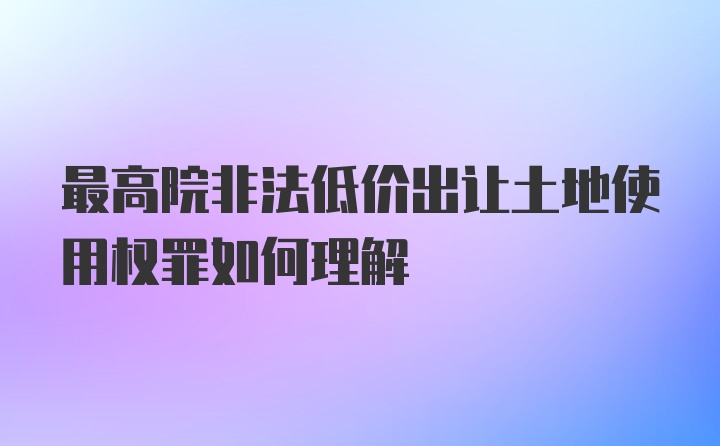 最高院非法低价出让土地使用权罪如何理解