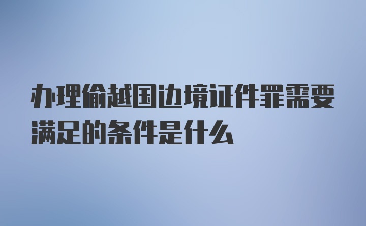 办理偷越国边境证件罪需要满足的条件是什么