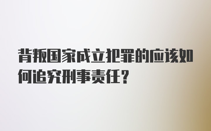 背叛国家成立犯罪的应该如何追究刑事责任？