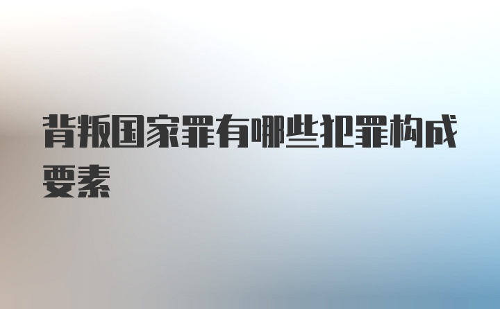 背叛国家罪有哪些犯罪构成要素