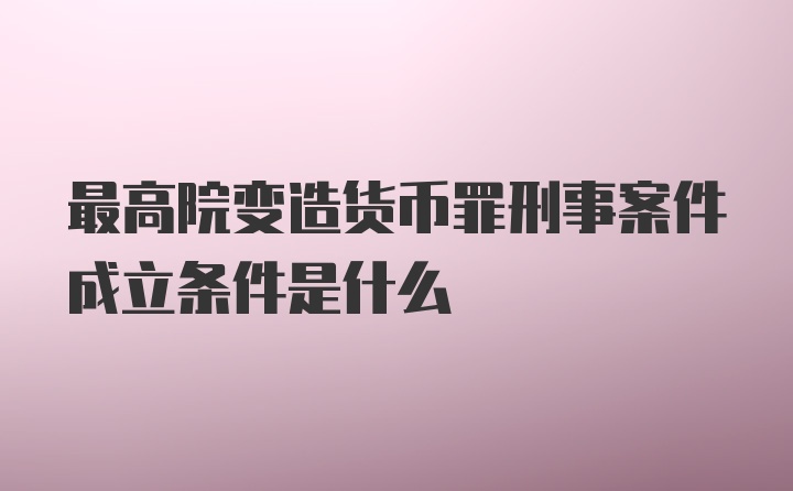 最高院变造货币罪刑事案件成立条件是什么