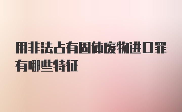 用非法占有固体废物进口罪有哪些特征