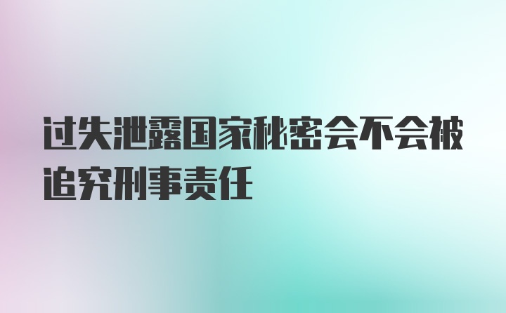 过失泄露国家秘密会不会被追究刑事责任