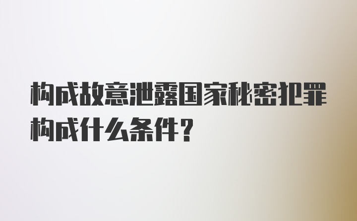 构成故意泄露国家秘密犯罪构成什么条件?