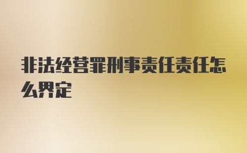 非法经营罪刑事责任责任怎么界定