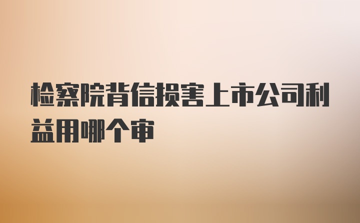 检察院背信损害上市公司利益用哪个审