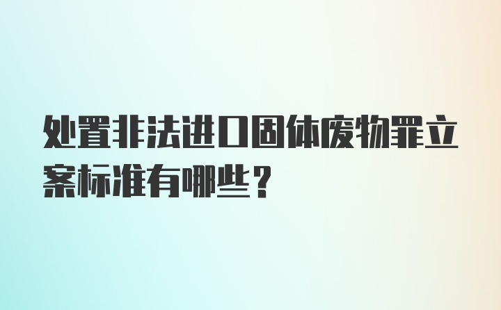 处置非法进口固体废物罪立案标准有哪些?