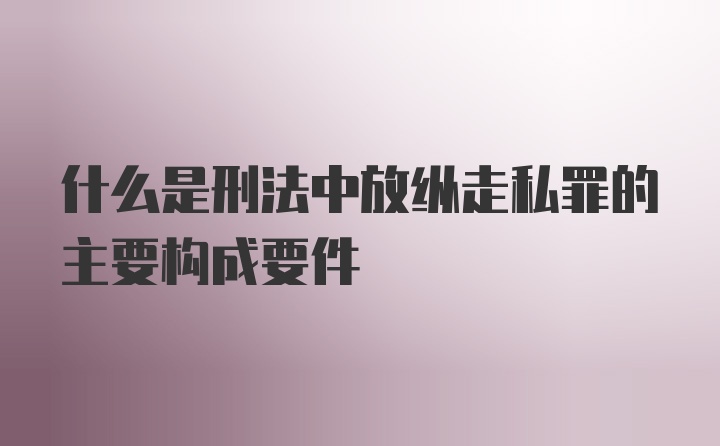 什么是刑法中放纵走私罪的主要构成要件