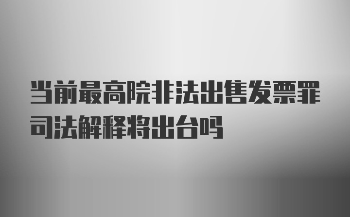 当前最高院非法出售发票罪司法解释将出台吗