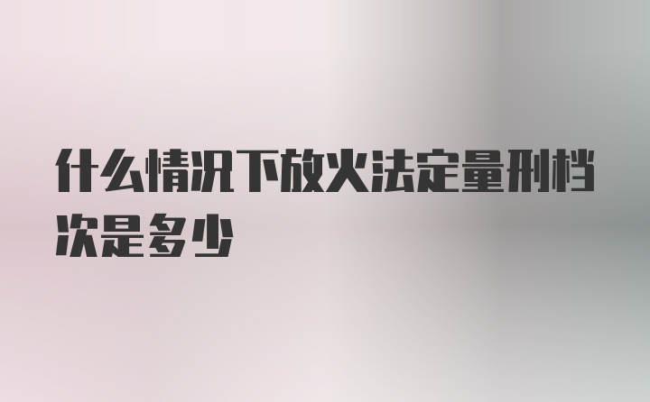 什么情况下放火法定量刑档次是多少