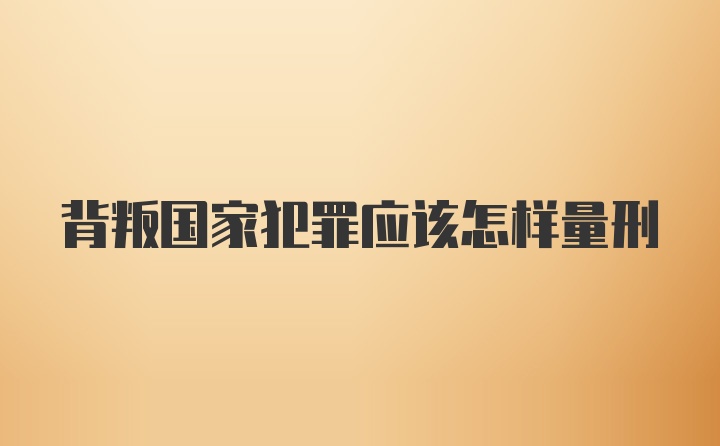 背叛国家犯罪应该怎样量刑