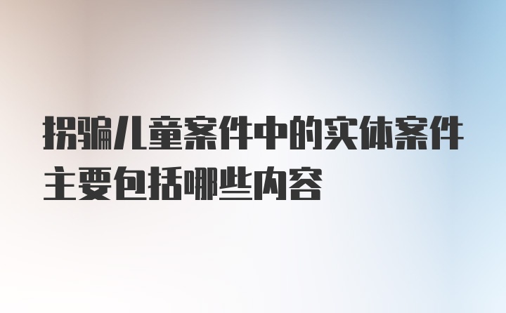 拐骗儿童案件中的实体案件主要包括哪些内容