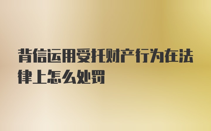 背信运用受托财产行为在法律上怎么处罚