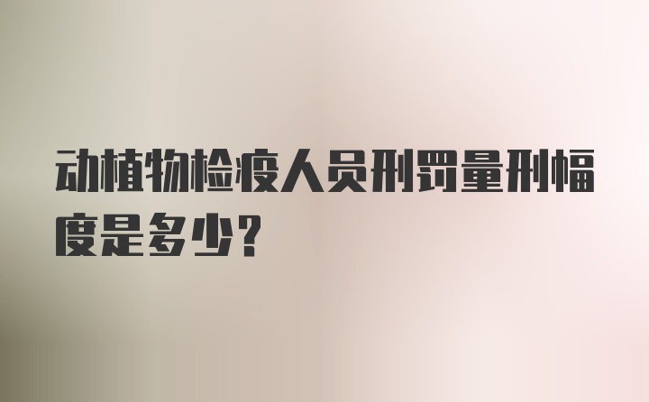 动植物检疫人员刑罚量刑幅度是多少？