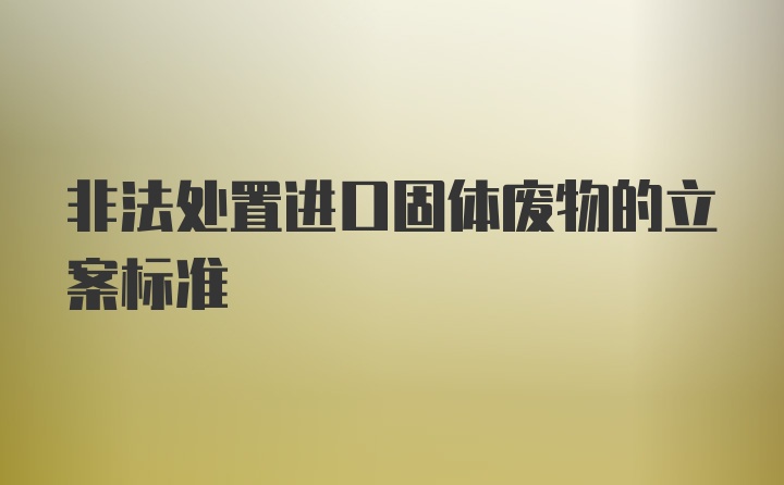 非法处置进口固体废物的立案标准