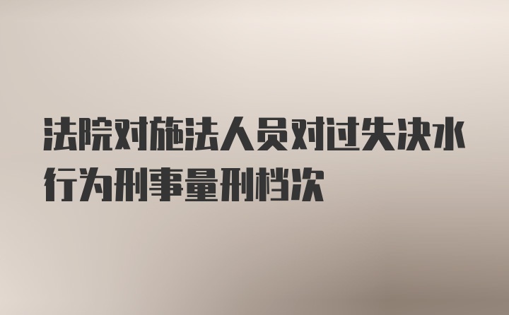 法院对施法人员对过失决水行为刑事量刑档次