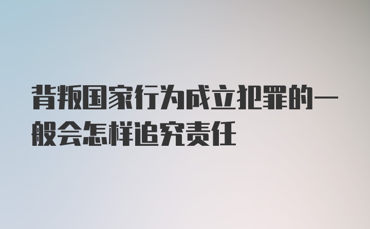 背叛国家行为成立犯罪的一般会怎样追究责任