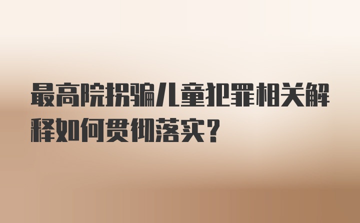 最高院拐骗儿童犯罪相关解释如何贯彻落实？