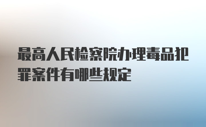 最高人民检察院办理毒品犯罪案件有哪些规定