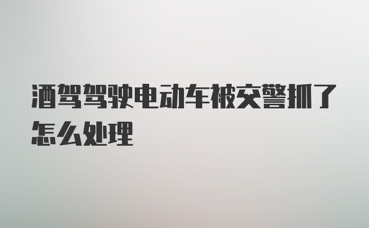 酒驾驾驶电动车被交警抓了怎么处理