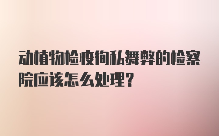 动植物检疫徇私舞弊的检察院应该怎么处理？