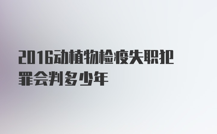 2016动植物检疫失职犯罪会判多少年