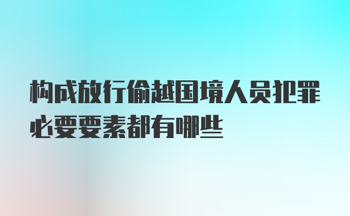 构成放行偷越国境人员犯罪必要要素都有哪些