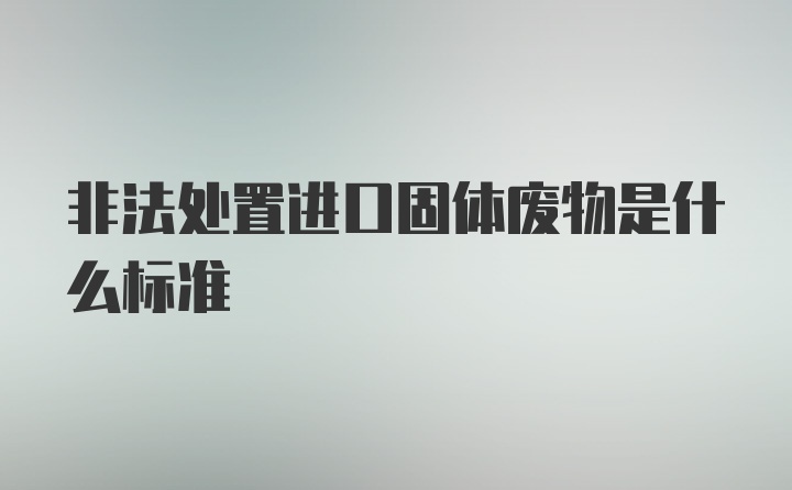 非法处置进口固体废物是什么标准