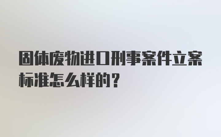 固体废物进口刑事案件立案标准怎么样的？