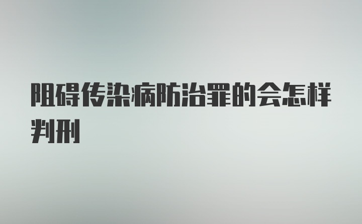 阻碍传染病防治罪的会怎样判刑