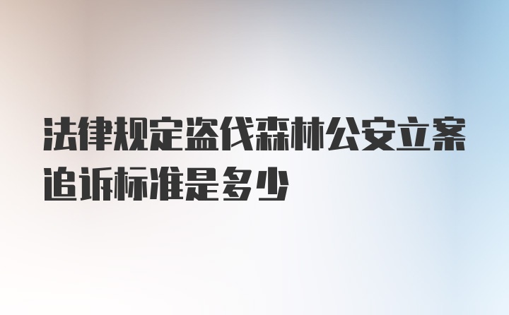 法律规定盗伐森林公安立案追诉标准是多少