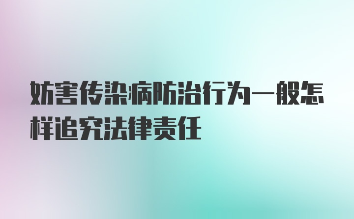 妨害传染病防治行为一般怎样追究法律责任