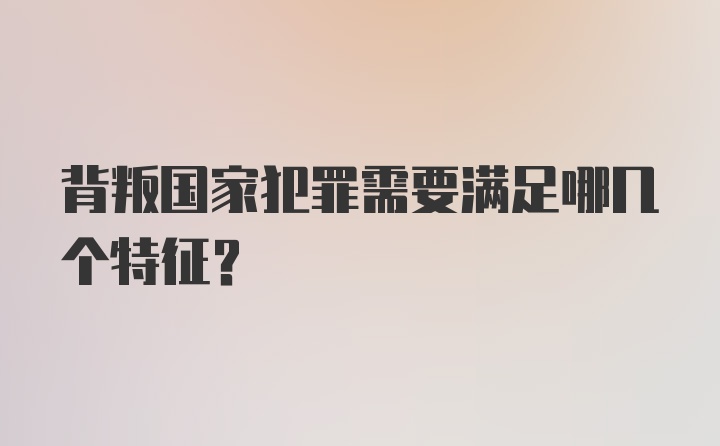 背叛国家犯罪需要满足哪几个特征？