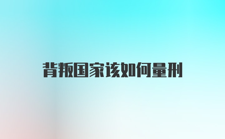 背叛国家该如何量刑