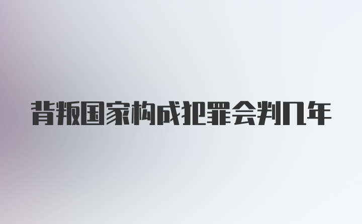 背叛国家构成犯罪会判几年