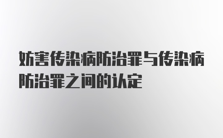 妨害传染病防治罪与传染病防治罪之间的认定