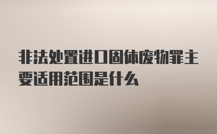 非法处置进口固体废物罪主要适用范围是什么