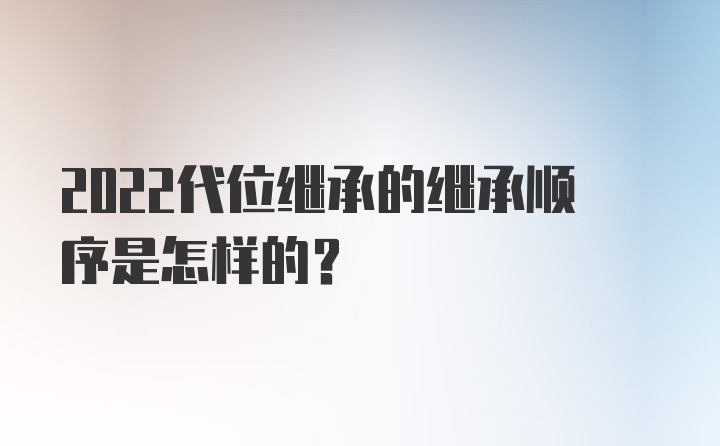 2022代位继承的继承顺序是怎样的？