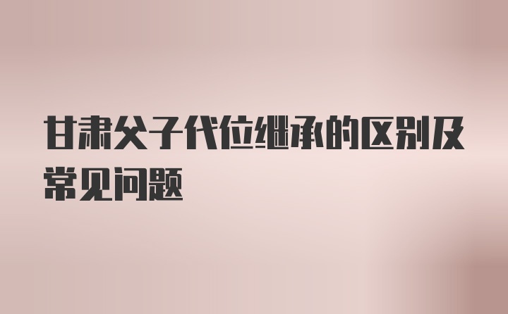 甘肃父子代位继承的区别及常见问题