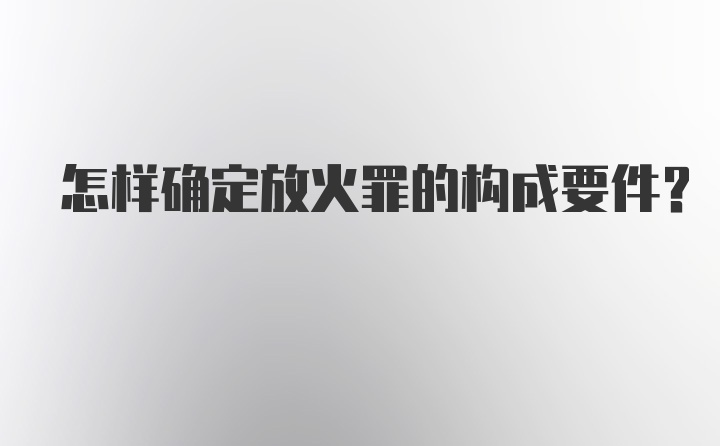 怎样确定放火罪的构成要件？