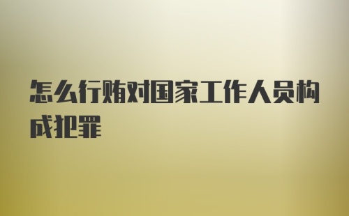 怎么行贿对国家工作人员构成犯罪