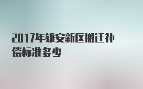 2017年雄安新区搬迁补偿标准多少